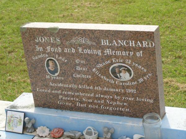 children;  | Sandra Lear JONES,  | accidentally killed 4 Jan 1992 aged 16 years;  | Shane Eric BLANCHARD,  | accidentally killed 4 Jan 1992 aged 22 years;  | Elizabeth Caroline BLANCHARD,  | accidentally killed 4 Jan 1992 aged 20 years;  | remembered by parents, son & nephew;  | Appletree Creek cemetery, Isis Shire  | 