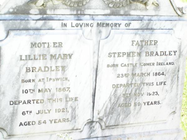 Lillie Mary BRADLEY,  | mother,  | born Ipswich 10 May 1867,  | died 6 July 1921 aged 54 years;  | Stephen BRADLEY,  | father,  | born Castle Comer Ireland 23 March 1864,  | died 5 Nov 1923 aged 59 years;  | Bell cemetery, Wambo Shire  | 