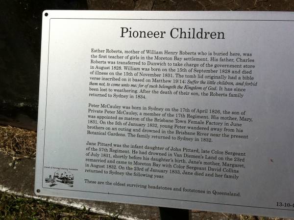 William ROBERTS (mother: Esther ROBERTS, father: Charles ROBERTS)  | b: 15 Sep 1828  | d: 15 Nov 1831  |   | Peter McCAULEY  | b: 17 Apr 1826  | d: 5 Jan 1832  |   | Jane PITTARD  | (dau of John PITTARD (dec) and Margaret COLLINS  (remarried)  | d: 23 Jan 1833  |   | Brisbane General Cemetery (Toowong)  |   | 