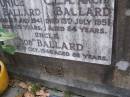 
Eunice BALLARD, mum,
died 13 July 1941 aged 69 years;
C.A.A. "Arch" BALLARD, dad,
died 13 July 1951 aged 84 years;
"Bob" BALLARD, uncle,
died 20? Oct 1946 aged 82 years;
Russell Wayne BALLARD,
died 15 Nov 1999 aged 49 years;
Thomas J. BALLARD, 
died 18 May 1975 aged 64 years;
Mabel B. BALLARD, wife,
died 8 July 1995 aged 81 years;
parents grandparents great-grandparents;
Walter C. BALLARD, husband father,
died 26 Aug 1965 aged 62 years;
Gladys Lillian BALLARD,
wife mother grandmother great-grandmother,
died 18 Sept 1992 aged 88 years;
Brookfield Cemetery, Brisbane
