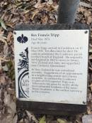 
Rev Francis TRIPP B.A.
(Oxford)
d: 20 May 1874 aged 44 at Cooktown

Francis TRIPP arrived in Cooktown on 10 May 1874. Ten days later he died. He came to administer the Cooktown parish for the Church of England. He originally left England in 1863 to serve in Amuri, New Zealand and later in Copperhead near Clermont, Queensland.
In New Zealand he was considered eccentric. Suggestions of an appointment to a neighbouring parish net frosty reception. In contrast ther Cooktown Courier of 1874 reported TRIPP was followed to the grave by nearly all the most influential residents of the town. TRIPPs headstone is the earliest surviving in the cemetery.

Cooktown Cemetery


