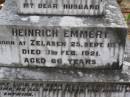 
Alwine EMMERT,
born 10 Oct 1856 died 7 May 1940;
Emelie THIES,
wife of W. THIES,
born 20 Jan 1882 Toowoomba,
died 20 Dec 1915 aged 33 years;
Heinrich EMMERT, husband,
born Zelasen 25 Sept 1854,
died 1 Feb 1921 aged 66 years;
Emu Creek cemetery, Crows Nest Shire
