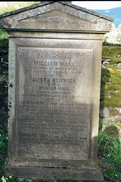 William HALL  | d: Midgehope  | d: 14 Jun 1881 aged 77  |   | wife:  | Alison RENWICK  | farmer, Midgehope  | d: 25 Apr 1863 aged 45  |   | second son  | William (HALL)  | d: Pietermaritzburg, Natal, South Africa  | 13 Nov? 1877 aged 30  |   | third son:  | Robert Brunton  | d at Toronto Canada  | d: 27 Mar 1879 aged 25?  |   | eldest son  | Thomas HALL  | died at Paullina IOWA U.S.A.  | 13 May 1906? aged 61  |   | eldest daughter  | Alison  | 15 Dec 1908? aged? 31  |   | Ettrick Kirk, Ettrick, Selkirkshire, Scotland  | 