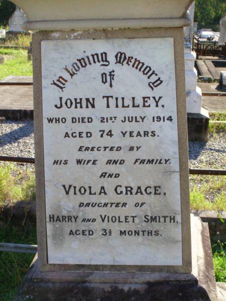 John TILLEY,  | died 21 July 1914 aged 74 years,  | erected by wife & family;  | Viola Grace, daughter of Harry & Violet SMITH,  | aged 3 and 1/2 months;  | Mary TILLEY,  | died 5 June 1921 aged 74 years;  | Gleneagle Catholic cemetery, Beaudesert Shire  | 