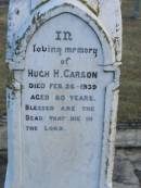 
Elizabeth (CARSON)
(wife of Hugh R CARSON)
d: 2 Feb 1898, aged 30
Joseph Lloyd (CARSON)
infant son, aged 4 weeks

Hugh H CARSON
d: 26 Feb 1939, aged 80

Hugh Mc L CARSON
d: (France) 29 May 1918, aged 23

Margaret (CARSON)
(wife of William CARSON)
d: 20 Sep 1900, aged 76

William CARSON
d: 26 Aug 1907, aged 87

Alice Jane CARSON
(daughter)
d: 6 Oct 1932, aged 71

Harrisville Cemetery - Scenic Rim Regional Council
