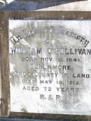 
William OSULLIVAN,
born 9 Nov 1841 Tullamore, Kings County, Ireland,
died 18 May 1913 aged 72 years;
Jane, wife of William OSULLIVAN,
born 21 Jan 1839 Tullamore, Kings County, Ireland,
died 18 Oct 1925;
Kate OSULLIVAN,
born 9 Oct 1868 died 21 July 1946;
Mary OSULLIVAN,
born 25 March 1867 died 15 July 1945;
Elizabeth OSULLIVAN,
born 1 Aug 1878 died 9 July 1935;
Patrick OSULLIVAN,
born 30 June 1872 died 4 Aug 1944;
Daniel Matthew OSULLIVAN,
died 8 March 1954 aged 70 years;
Helidon Catholic cemetery, Gatton Shire
