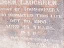 
Theresa LAUGHREN,
wife of John LAUGHREN,
native of Toowoomba,
died 20 Oct 1903 aged 47 years;
John LAUGHREN,
died 28 June 1921 age 76 years;

Research contact: email: laurenstewart.is@hotmail.com
Research contact: postal: 9 Glenfern Avenue, KEDRON QLD 4031

Helidon Catholic cemetery, Gatton Shire
