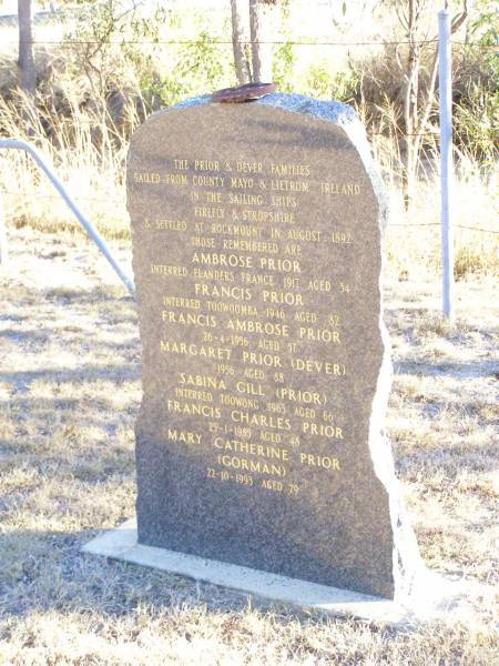 The PRIOR & DEVER families sailed from  | County Mayo & Leitrum Ireland  | in the sailing ships Firefly & Stropshire,  | & settled at Rockmount in August 1892;  | Ambrose PRIOR,  | interred Flanders France 1917 aged 34;  | Francis PRIOR,  | interred Toowoomba 1946 aged 82;  | Francis Ambrose PRIOR,  | died 26-4-1986 aged 57;  | Margaret PRIOR (DEVER),  | died 1956 aged 88;  | Sabina GILL (PRIOR),  | interred Toowong 1963 aged 66;  | Francis Charles PRIOR,  | died 25-1-1985 aged 48;  | Mary Catherine PRIOR (GORMAN),  | 22-10-1993 aged 79;  | Helidon Catholic cemetery, Gatton Shire  | 