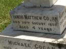Francis Matthew COGAN,
died 28 Aug 1893 aged 4 years;
Michael COGAN,
died 7 Sept 1902 aged 58 years;
Mary Ferguson COGAN,
died 25 May 1935 aged 79 years;
Mary Anne COGAN,
died 29 April 1923 aged 39 years;
Michael Edward COGAN,
died 20 Sept 1933 aged 47 years;
Francis Peter COGAN,
died 9 Aug 1881 aged 3 months;
George Peter COGAN,
killed in action France 3 May 1917 aged 25 years;
James George COGAN,
died 3-10-1956 aged 78 years;
Margaret Ellen COGAN,
died 4 Sept 1987 aged 92 years,
remembered by friend George;
Kilkivan cemetery, Kilkivan Shire