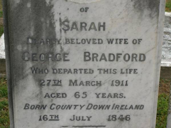 Sarah,  | wife of George BRADFORD,  | born County Down Ireland 16 July 1846,  | died 27 March 1911 aged 65 years;  | George BRADFORD,  | died 24 Dec 1930 aged 87 years;  | Georgina,  | wife of Raven G. BRADFORD,  | died 11 Feb 1912 aged 19 years;  | Raven Roy,  | infant son,  | died 3 May 1912 aged 3 months;  | Killarney cemetery, Warwick Shire  | 