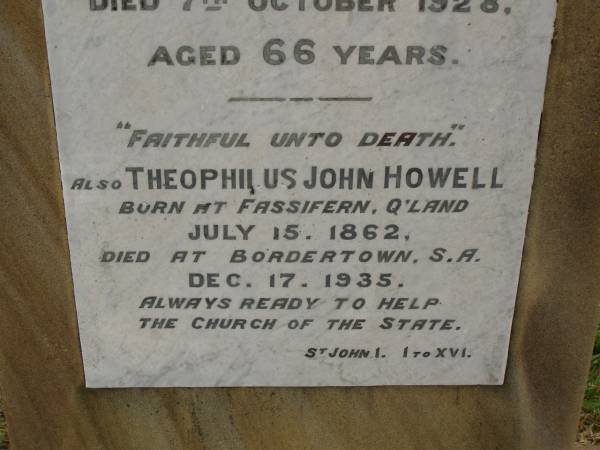 Theophilus HOWELL,  | died 11 March 1902 aged 77 years,  | born in Wales,  | lived in Qld 50 years;  | Anne HOWELL,  | wife,  | died 13 Jan 1927 in 85th year,  | residing in Qld 74 years;  | Joseph Charles HOWELL,  | born Killarney 24-10-1872,  | died Brisbane 11-3-1940,  | buried Toowong;  | William Arthur Melrose Octavius,  | son of Theophilus & Ann HOWELL of this place,  | died 1 April 1881 aged 11 months 11 days;  | Anna Douglas,  | wife of T.J. HOWELL  Melrose ,  | died 7 Oct 1928 aged 66 years;  | Theophilus John HOWELL,  | born Fassifern Qld 15 July 1862,  | died Bordertown SA 17 Dec 1935;  | Archibald Dunbar HOWELL,  | born 17 July 1905,  | died 25 March 1934;  | Aisla Grace HOWELL,  | born 8 Oct 1910,  | died 8 Aug 1911;  | Killarney cemetery, Warwick Shire  | 