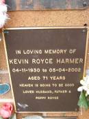 Kevin Royce HARMER,
04-11-1930 - 05-04-2002 aged 71 years,
husband father poppy;
Lawnton cemetery, Pine Rivers Shire