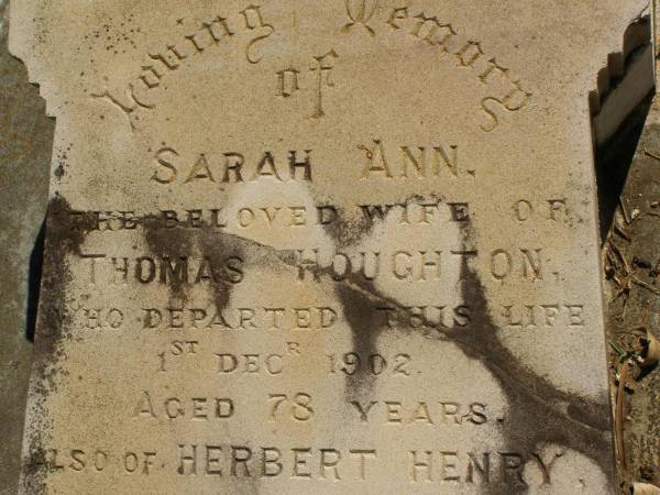George Herbert HOUGHTON,  | son of Thomas HOUGHTON,  | born 9 June 1857,  | died 30 Nov 1931;  | Catherine Trudgen HOUGHTON,  | wife of Geo. H. HOUGHTON,  | born Cornwall England 11 Sept 1862,  | died Queensland 3 Dec 1931;  | Benjamin HOUGHTON,  | born 24 April 1889,  | died 14 July 1894 accidentally drowned,  | son of George Herbert &  | Catherine Trudgen HOUGHTON;  | Winifred HOUGHTON,  | born 31 Jan 1902,  | died 2 Feb 1902;  | daughter of George Herbert &  | Catherine Trudgen HOUGHTON;  | Agnes Annie MYLES (nee HOUGHTON),  | wife of John Traill MULES,  | born 22 June 1897,  | died 29 June 1982,  | daughter of George Herbert & Catherine Trudgen HOUGHTON;  | Sarah Ann,  | wife of Thomas HOUGHTON,  | died 1 Dec 1902 aged 78 years;  | Herbert Henry,  | son,  | died 30 Aug 1898 aged 36 years;  | Oswald HOUGHTON,  | grandson,  | died 22 Oct 1900 aged 24 years;  | Thomas HOUGHTON,  | died 18 Jan 1910 aged 74 years;  | Lawnton cemetery, Pine Rivers Shire  | 