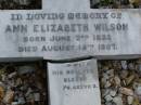 Anne Elizabeth WILSON,
born 2 June 1833,
died 15 Aug 1907;
William WILSON,
born Knaresbro Yorks 20 Sept 1802,
died Brisbane 21 April 1867;
Jane WILSON,
born Pickering Yorks 7 Nov 1838,
died Brisbane 21 Oct 1883;
Arthur Ness WILSON,
born 20 Sept 1884,
died 15 March 1885;
William Frederick Ness WILSON,
born 28 April 1863;
Ralph Ness WILSON,
born 23 Feb 1871,
drowned Coomera River 30 June 1883;
Lower Coomera cemetery, Gold Coast
