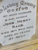 Matilda Ann, wife of J.H. RAUB,
died 9 Feb 1923 aged 48 years;
Herbert Cecil, son,
died 22 April 1921 aged 11 years;
Wilhelmina, mother,
wife of John Henry RAUB,
died 8 Sept 1964 aged 75 years;
John Henry RAUB, husband father,
died 18 March 1952 aged 80 years;
Ma Ma Creek Anglican Cemetery, Gatton shire