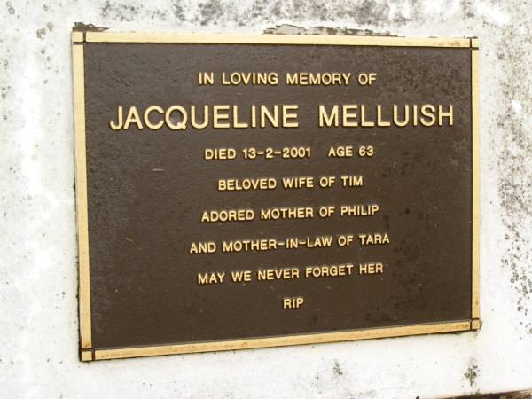 Jacqueline MELLUISH,  | died 13-2-2001 aged 63 years,  | wife of Tim,  | mother of Philip,  | mother-in-law of Tara;  | Mooloolah cemetery, City of Caloundra  | 