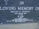 Walter H. RAYMANT,
died 6-1-95 aged 84 years,
husband of Muriel,
father & father-in-law of Julie & Doug,
John & Wendy, Trevor & Christine;Trevor William RAYMANT,
18-12-1944 - 11-01-2003,
husband of Christine,
father of Matt, Ben & George,
son of Muriel & Wally,
brother & uncle of John, Julie & families;
Mudgeeraba cemetery, City of Gold Coast