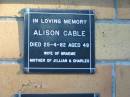 Alison CABLE,
died 25-4-82 aged 48 years,
wife of Graeme,
mother of Jillian & Charles;
Mudgeeraba cemetery, City of Gold Coast