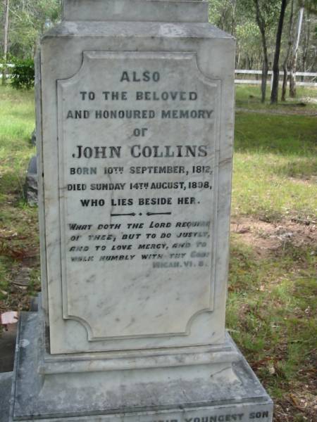 Anne, wife of John COLLINS,  | died Sunday 18 Jan 1891 in her 74th year;  | John COLLINS,  | born 10 Sept 1812,  | died Sunday 14 Aug 1989;  | John George COLLINS, youngest son,  | born 17 Dec 1849 died 16 Sept 1910;  | Robert Martin COLLINS, eldest son,  | born 17 Dec 1843 died 18 Aug 1913,  | sleeps at Tamrookum;  | William COLLINS, second son,  | born 26 April 1846 died 22 Jan 1909;  | Gwendoline, wife,  | born 9 April 1870 died 16 Nov 1962;  | Jane COLLINS, eldest daughter,  | born 22 Sept 1841 died 7 Jan 1927;  | Mundoolun Anglican cemetery, Beaudesert Shire  | 