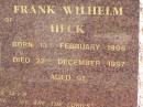 Vera Gertrude HECK,
wife of Frank Wilhelm HECK,
born 14 Feb 1906,
died 4 Nov 1995 aged 89 years;
Frank Wilhelm HECK,
born 13 Feb 1906,
died 22 Dec 1997 aged 91 years;
Pimpama Island cemetery, Gold Coast