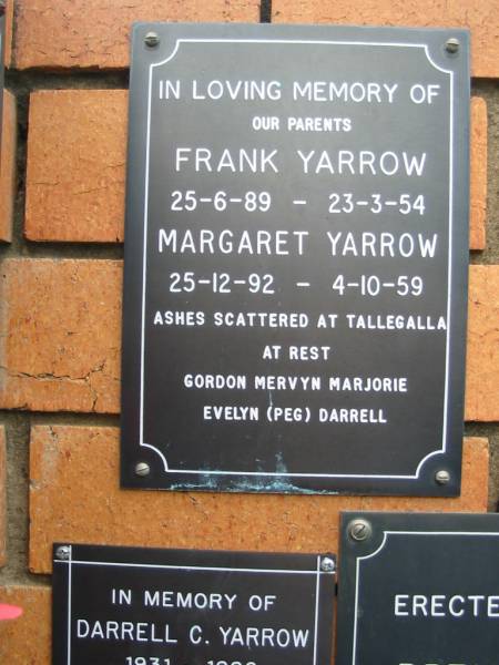 parents;  | Frank YARROW,  | 25-6-89 - 23-3-54;  | Margaret YARROW,  | 25-12-92 - 3-10-59,  | ashes scattered at Tallegalla;  | Gordon, Mervyn, Marjorie, Evelyn (Peg), Darrell;  | Rosewood Uniting Church Columbarium wall, Ipswich  | 