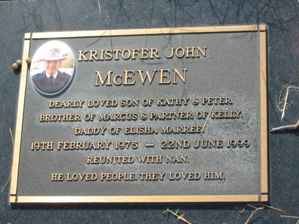 Kristofer John MCEWEN,  | son of Kathy & Peter,  | brother of Marcus,  | partner of Kelly,  | daddy of Elisha Marree,  | 19 Feb 1975 - 22 June 1999,  | reunited with nan;  | Tiaro cemetery, Fraser Coast Region  | 