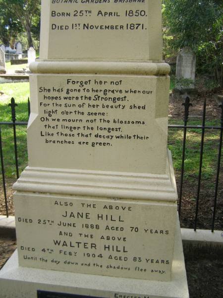 Ann HILL,  | daughter of Walter & Jane HILL,  | of Botanic Gardens Brisbane,  | born 25 April 1850,  | died 1 Nov 1871;  | Jane HILL,  | died 25 June 1888 aged 70 years;  | Walter HILL,  | first superintendent Brisbane Botanic Gardens,  | died 4 Feb 1904 aged 83 years;  | Mary HAMILTON,  | died 10 Sept 1921 aged 64 years;  | Toowong cemetery, portion 6, section 21, grave 9  | 