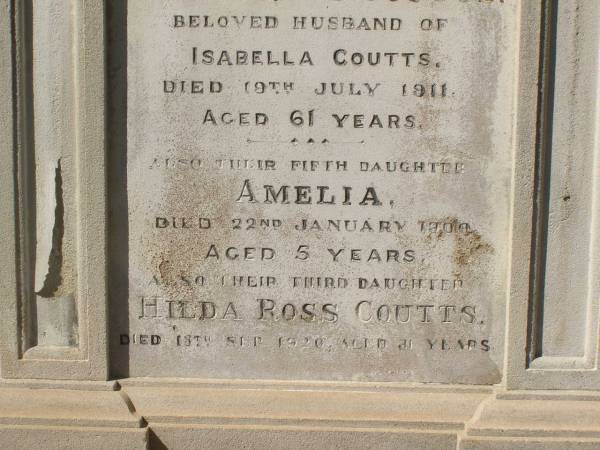 Andrew PETRIE  | d: 21 Jun 1896, aged 71  |   | James Ross COUTTS  | d: 19 Jul 1911, aged 61  | (husband of Isabella Coutts)  |   | Amelia COUTTS  | d: 22 Jan 1900, aged 5  | (their fifth daughter)  |   | Hilda Ross COUTTS  | d: 13 Sep-1920, aged 31  | (their third daughter)  |   | Isabella COUTTS  | d: 17 Mar 1932  |   | Brisbane General Cemetery (Toowong)  | 