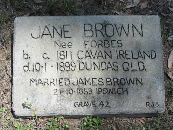 Jane BROWN (nee FORBES)  | b: c. 1811 Cavan Ireland  | d: 10 Jan 1899 Dundas Qld  |   | married James BROWN 21 Oct 1853, Ipswich  |   | grave 42.  | RJB  |   | Wivenhoe Pocket General Cemetery  |   | 