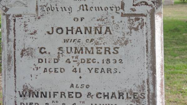 Johanna (SUMMERS)  | wife of G SUMMERS  | d: 4 Dec 1892 aged 41  |   | also  | Winnifred (SUMMERS)  | d: 3 Jan 1889 aged 5  | and  | Charles (SUMMERS)  | d: 4 Jan 1889 aged 3  |   | George SUMMERS  | d: 19 Apr 1907 aged 57  |   | Jean Rowland SUMMERS  | d: 23 Apr 1902 aged 23  |   | Clare Louise SUMMERS  | d: 19 Apr 1906 aged 18  |   | Yandilla All Saints Anglican Church with Cemetery  |   | 